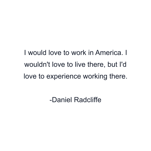 I would love to work in America. I wouldn't love to live there, but I'd love to experience working there.