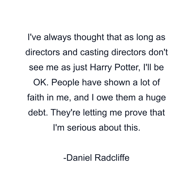 I've always thought that as long as directors and casting directors don't see me as just Harry Potter, I'll be OK. People have shown a lot of faith in me, and I owe them a huge debt. They're letting me prove that I'm serious about this.