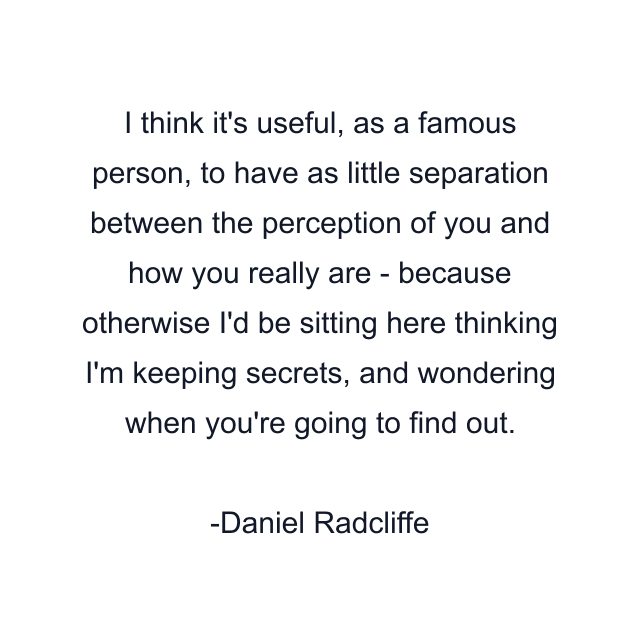 I think it's useful, as a famous person, to have as little separation between the perception of you and how you really are - because otherwise I'd be sitting here thinking I'm keeping secrets, and wondering when you're going to find out.