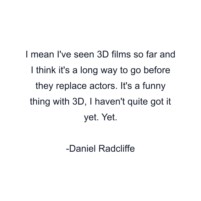 I mean I've seen 3D films so far and I think it's a long way to go before they replace actors. It's a funny thing with 3D, I haven't quite got it yet. Yet.