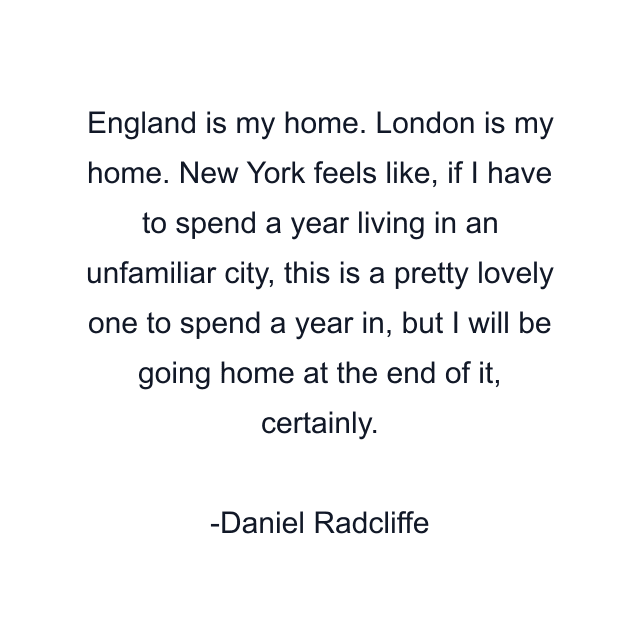 England is my home. London is my home. New York feels like, if I have to spend a year living in an unfamiliar city, this is a pretty lovely one to spend a year in, but I will be going home at the end of it, certainly.