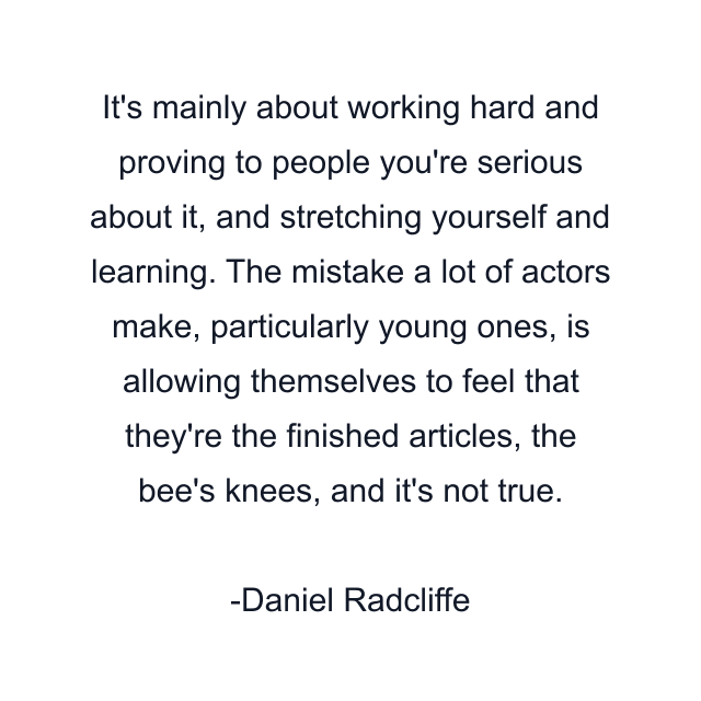 It's mainly about working hard and proving to people you're serious about it, and stretching yourself and learning. The mistake a lot of actors make, particularly young ones, is allowing themselves to feel that they're the finished articles, the bee's knees, and it's not true.