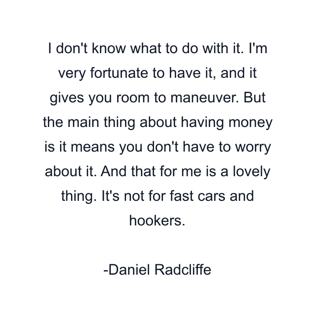 I don't know what to do with it. I'm very fortunate to have it, and it gives you room to maneuver. But the main thing about having money is it means you don't have to worry about it. And that for me is a lovely thing. It's not for fast cars and hookers.