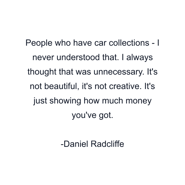 People who have car collections - I never understood that. I always thought that was unnecessary. It's not beautiful, it's not creative. It's just showing how much money you've got.