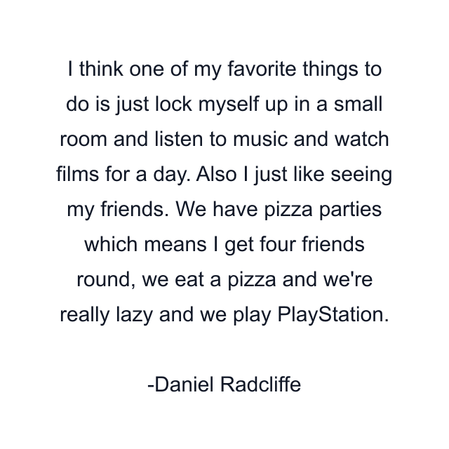 I think one of my favorite things to do is just lock myself up in a small room and listen to music and watch films for a day. Also I just like seeing my friends. We have pizza parties which means I get four friends round, we eat a pizza and we're really lazy and we play PlayStation.