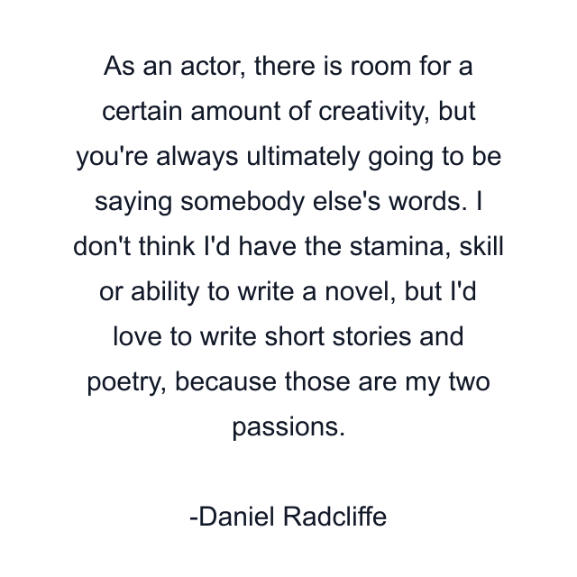 As an actor, there is room for a certain amount of creativity, but you're always ultimately going to be saying somebody else's words. I don't think I'd have the stamina, skill or ability to write a novel, but I'd love to write short stories and poetry, because those are my two passions.