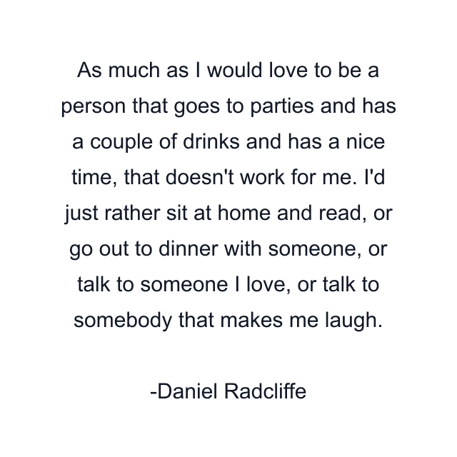 As much as I would love to be a person that goes to parties and has a couple of drinks and has a nice time, that doesn't work for me. I'd just rather sit at home and read, or go out to dinner with someone, or talk to someone I love, or talk to somebody that makes me laugh.