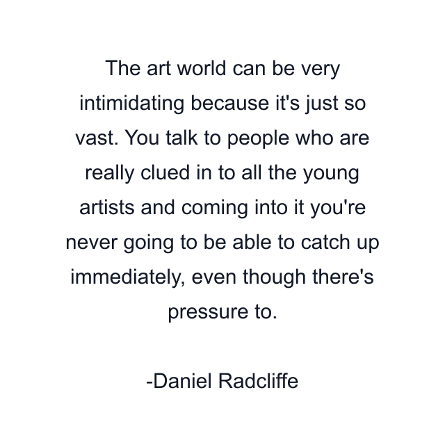 The art world can be very intimidating because it's just so vast. You talk to people who are really clued in to all the young artists and coming into it you're never going to be able to catch up immediately, even though there's pressure to.