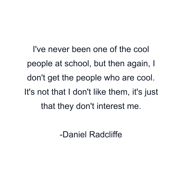 I've never been one of the cool people at school, but then again, I don't get the people who are cool. It's not that I don't like them, it's just that they don't interest me.