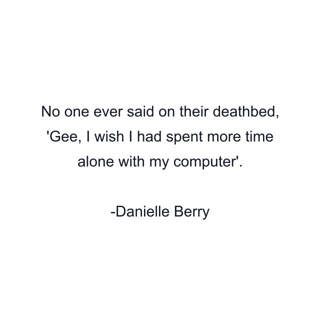 No one ever said on their deathbed, 'Gee, I wish I had spent more time alone with my computer'.