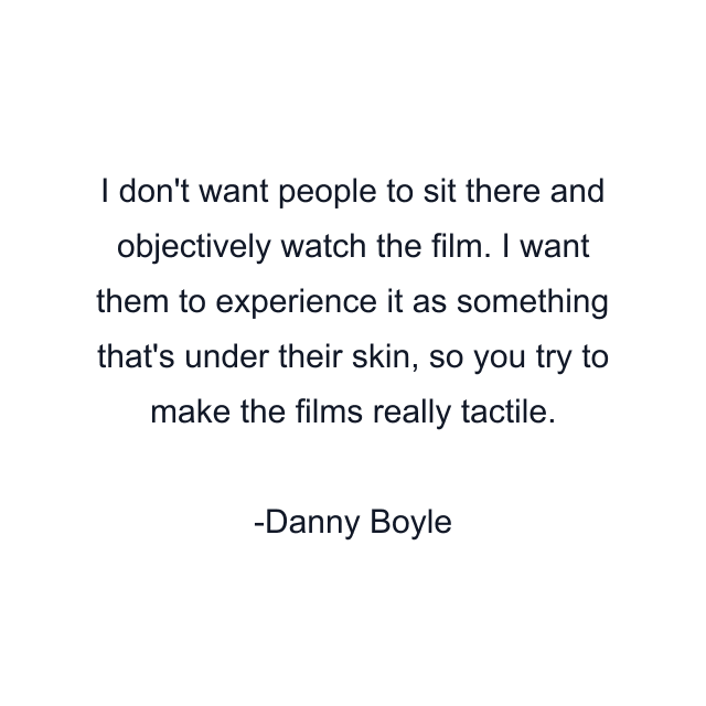 I don't want people to sit there and objectively watch the film. I want them to experience it as something that's under their skin, so you try to make the films really tactile.