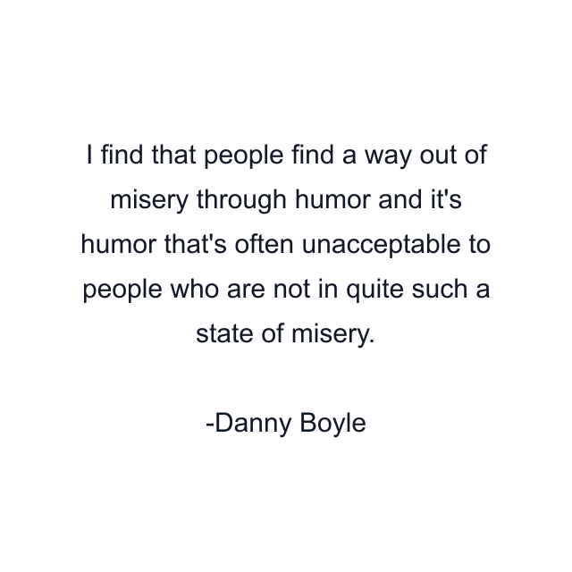 I find that people find a way out of misery through humor and it's humor that's often unacceptable to people who are not in quite such a state of misery.