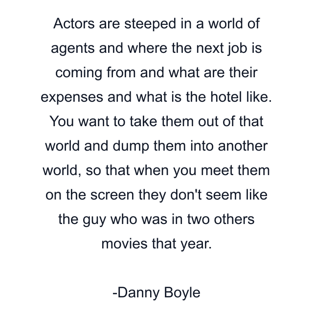 Actors are steeped in a world of agents and where the next job is coming from and what are their expenses and what is the hotel like. You want to take them out of that world and dump them into another world, so that when you meet them on the screen they don't seem like the guy who was in two others movies that year.