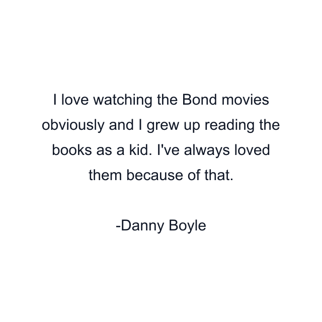 I love watching the Bond movies obviously and I grew up reading the books as a kid. I've always loved them because of that.