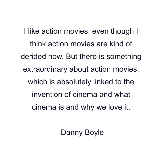 I like action movies, even though I think action movies are kind of derided now. But there is something extraordinary about action movies, which is absolutely linked to the invention of cinema and what cinema is and why we love it.