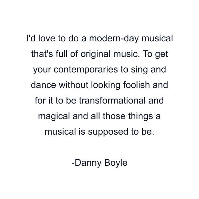 I'd love to do a modern-day musical that's full of original music. To get your contemporaries to sing and dance without looking foolish and for it to be transformational and magical and all those things a musical is supposed to be.