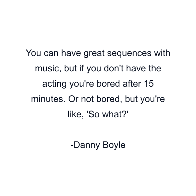 You can have great sequences with music, but if you don't have the acting you're bored after 15 minutes. Or not bored, but you're like, 'So what?'