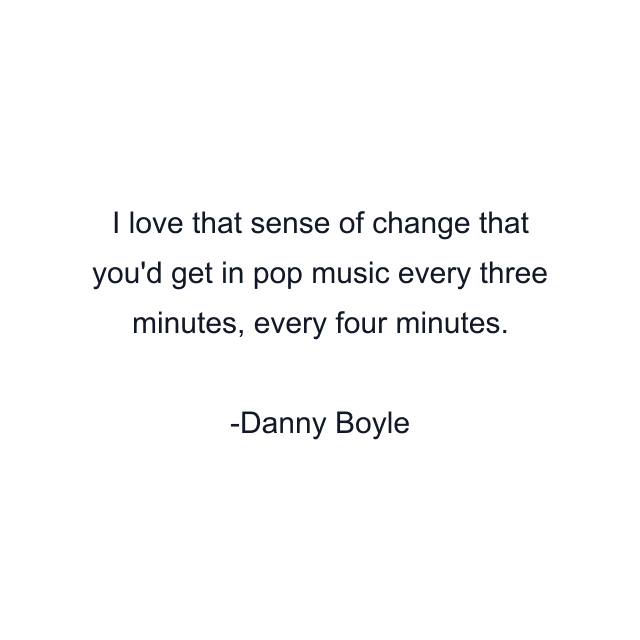 I love that sense of change that you'd get in pop music every three minutes, every four minutes.