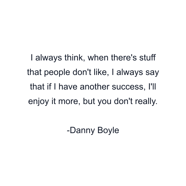 I always think, when there's stuff that people don't like, I always say that if I have another success, I'll enjoy it more, but you don't really.