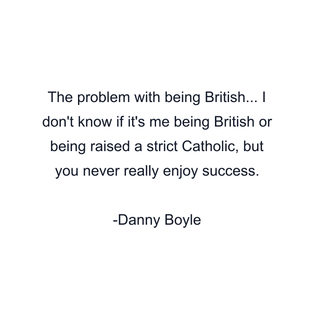 The problem with being British... I don't know if it's me being British or being raised a strict Catholic, but you never really enjoy success.