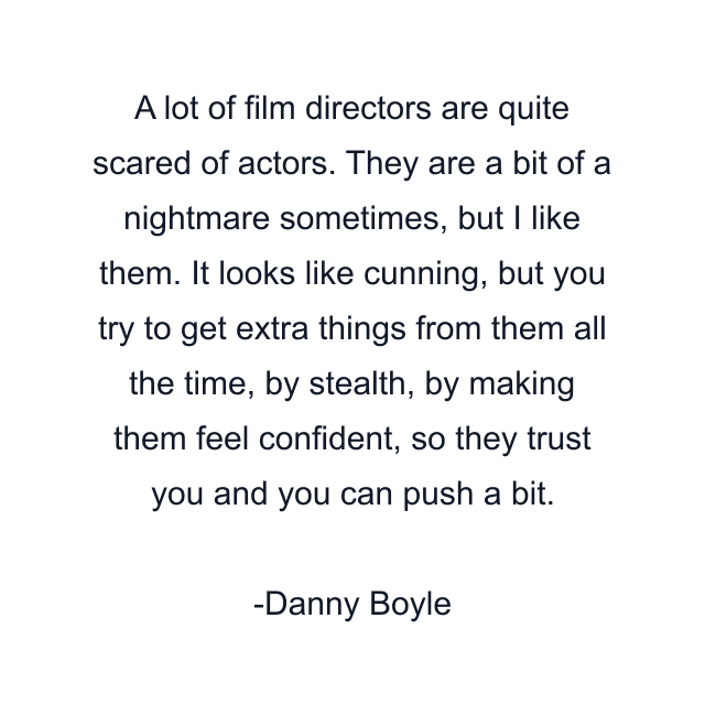 A lot of film directors are quite scared of actors. They are a bit of a nightmare sometimes, but I like them. It looks like cunning, but you try to get extra things from them all the time, by stealth, by making them feel confident, so they trust you and you can push a bit.