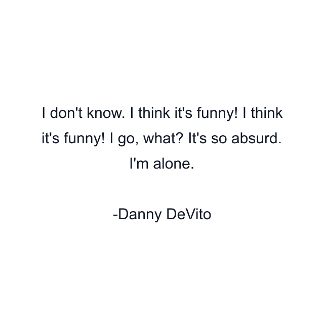 I don't know. I think it's funny! I think it's funny! I go, what? It's so absurd. I'm alone.