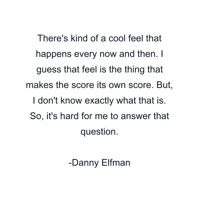 There's kind of a cool feel that happens every now and then. I guess that feel is the thing that makes the score its own score. But, I don't know exactly what that is. So, it's hard for me to answer that question.