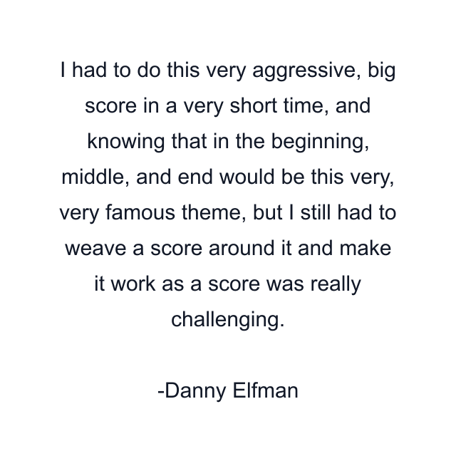 I had to do this very aggressive, big score in a very short time, and knowing that in the beginning, middle, and end would be this very, very famous theme, but I still had to weave a score around it and make it work as a score was really challenging.