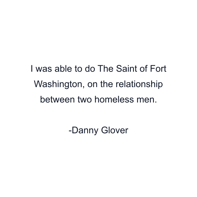 I was able to do The Saint of Fort Washington, on the relationship between two homeless men.