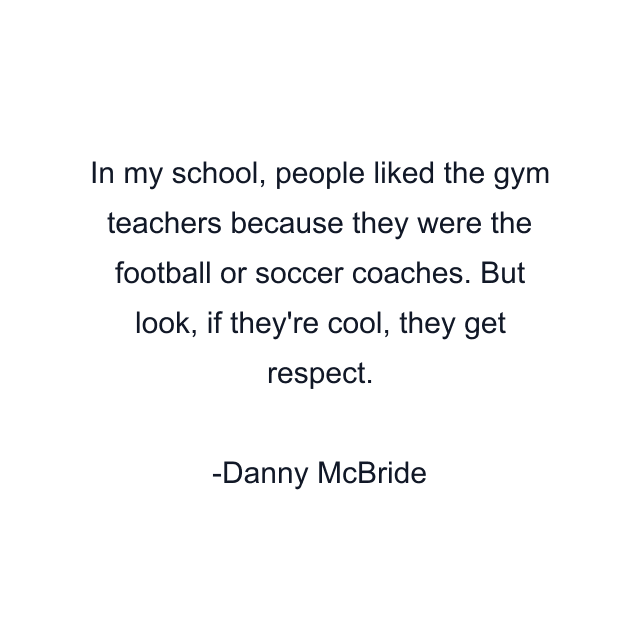 In my school, people liked the gym teachers because they were the football or soccer coaches. But look, if they're cool, they get respect.