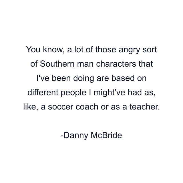 You know, a lot of those angry sort of Southern man characters that I've been doing are based on different people I might've had as, like, a soccer coach or as a teacher.