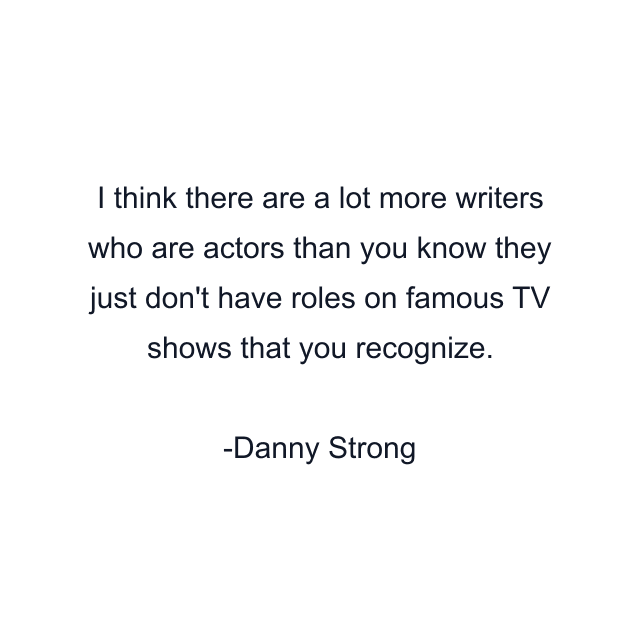 I think there are a lot more writers who are actors than you know they just don't have roles on famous TV shows that you recognize.