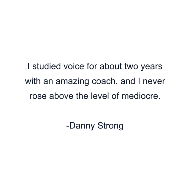 I studied voice for about two years with an amazing coach, and I never rose above the level of mediocre.