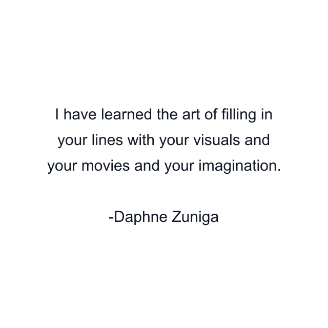 I have learned the art of filling in your lines with your visuals and your movies and your imagination.