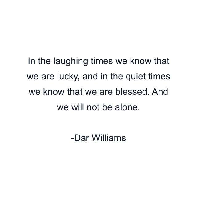 In the laughing times we know that we are lucky, and in the quiet times we know that we are blessed. And we will not be alone.