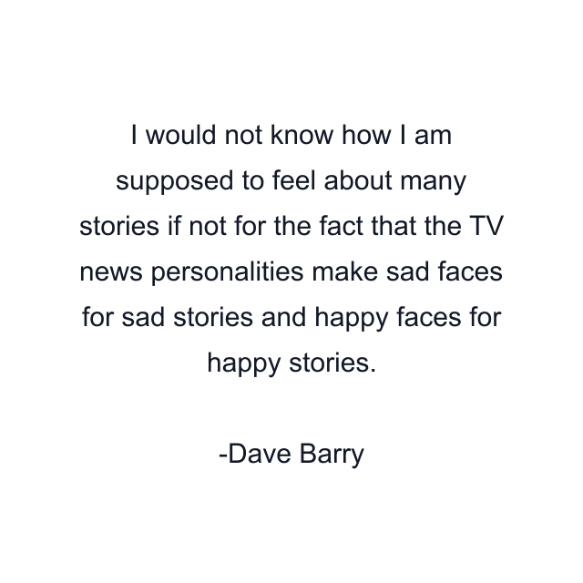 I would not know how I am supposed to feel about many stories if not for the fact that the TV news personalities make sad faces for sad stories and happy faces for happy stories.