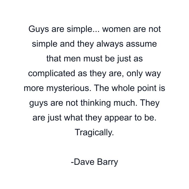 Guys are simple... women are not simple and they always assume that men must be just as complicated as they are, only way more mysterious. The whole point is guys are not thinking much. They are just what they appear to be. Tragically.