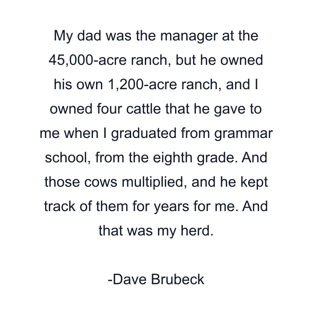 My dad was the manager at the 45,000-acre ranch, but he owned his own 1,200-acre ranch, and I owned four cattle that he gave to me when I graduated from grammar school, from the eighth grade. And those cows multiplied, and he kept track of them for years for me. And that was my herd.