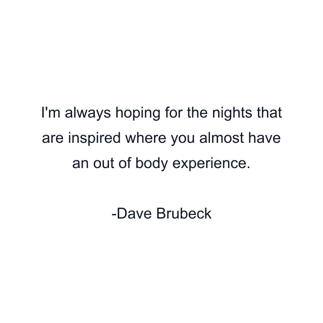 I'm always hoping for the nights that are inspired where you almost have an out of body experience.