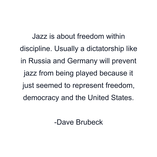 Jazz is about freedom within discipline. Usually a dictatorship like in Russia and Germany will prevent jazz from being played because it just seemed to represent freedom, democracy and the United States.