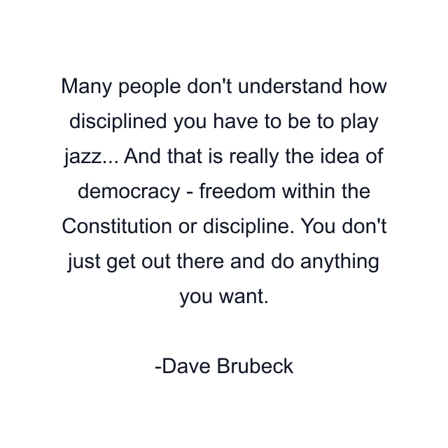 Many people don't understand how disciplined you have to be to play jazz... And that is really the idea of democracy - freedom within the Constitution or discipline. You don't just get out there and do anything you want.