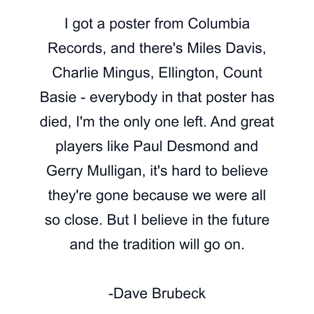 I got a poster from Columbia Records, and there's Miles Davis, Charlie Mingus, Ellington, Count Basie - everybody in that poster has died, I'm the only one left. And great players like Paul Desmond and Gerry Mulligan, it's hard to believe they're gone because we were all so close. But I believe in the future and the tradition will go on.