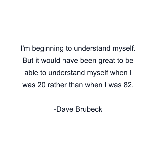 I'm beginning to understand myself. But it would have been great to be able to understand myself when I was 20 rather than when I was 82.