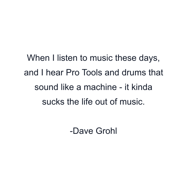 When I listen to music these days, and I hear Pro Tools and drums that sound like a machine - it kinda sucks the life out of music.