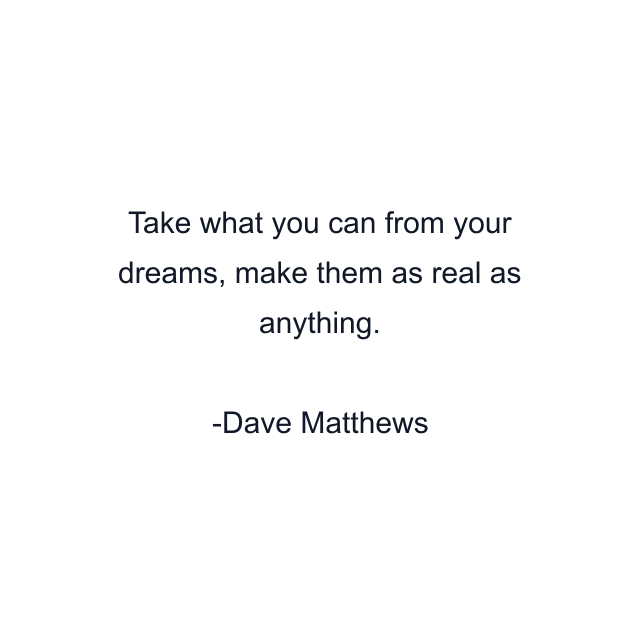 Take what you can from your dreams, make them as real as anything.