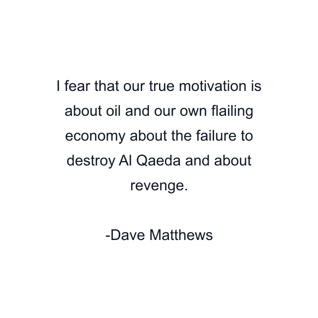 I fear that our true motivation is about oil and our own flailing economy about the failure to destroy Al Qaeda and about revenge.