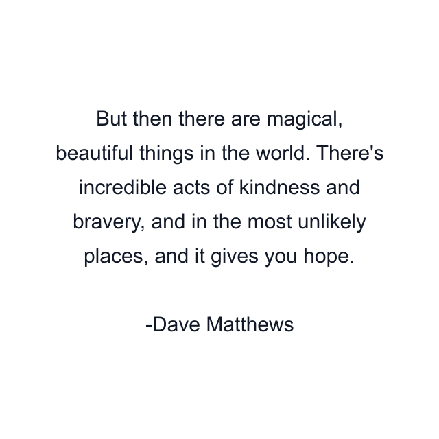 But then there are magical, beautiful things in the world. There's incredible acts of kindness and bravery, and in the most unlikely places, and it gives you hope.