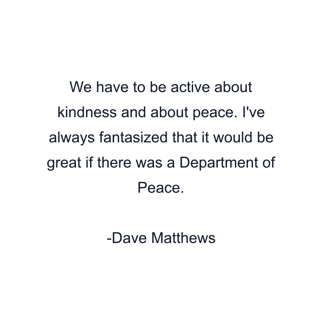 We have to be active about kindness and about peace. I've always fantasized that it would be great if there was a Department of Peace.