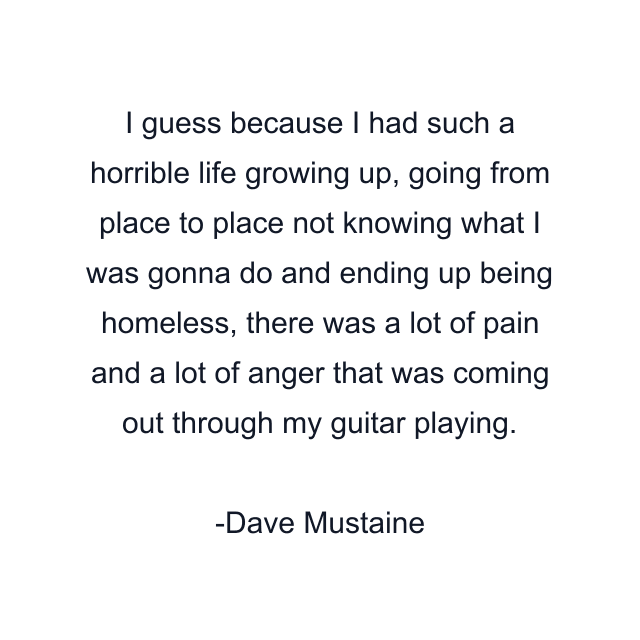 I guess because I had such a horrible life growing up, going from place to place not knowing what I was gonna do and ending up being homeless, there was a lot of pain and a lot of anger that was coming out through my guitar playing.