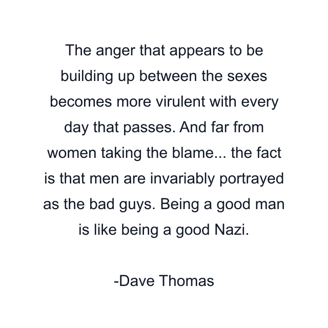 The anger that appears to be building up between the sexes becomes more virulent with every day that passes. And far from women taking the blame... the fact is that men are invariably portrayed as the bad guys. Being a good man is like being a good Nazi.